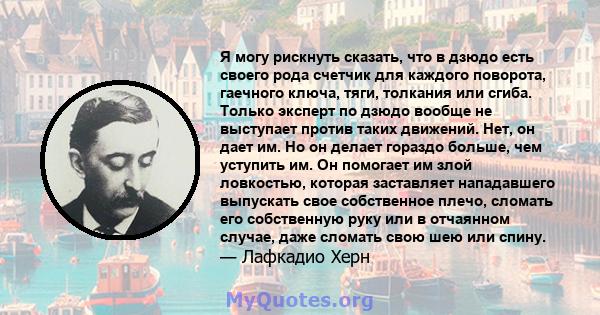 Я могу рискнуть сказать, что в дзюдо есть своего рода счетчик для каждого поворота, гаечного ключа, тяги, толкания или сгиба. Только эксперт по дзюдо вообще не выступает против таких движений. Нет, он дает им. Но он