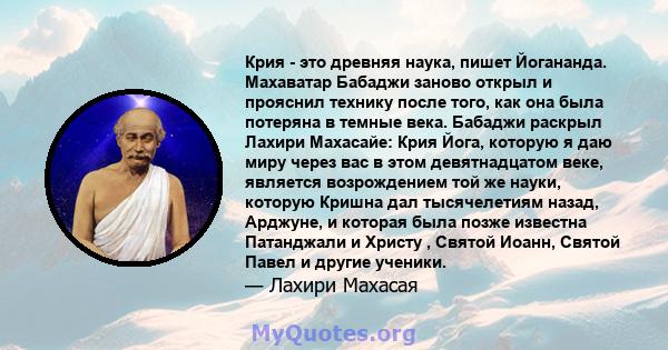 Крия - это древняя наука, пишет Йогананда. Махаватар Бабаджи заново открыл и прояснил технику после того, как она была потеряна в темные века. Бабаджи раскрыл Лахири Махасайе: Крия Йога, которую я даю миру через вас в