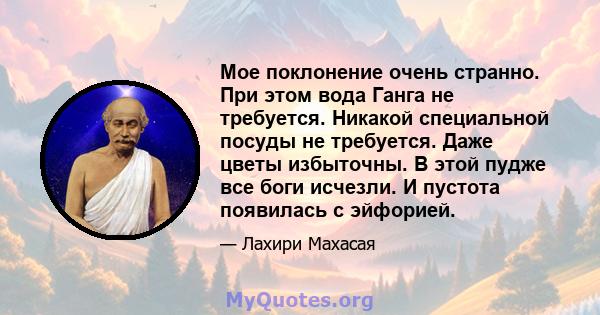 Мое поклонение очень странно. При этом вода Ганга не требуется. Никакой специальной посуды не требуется. Даже цветы избыточны. В этой пудже все боги исчезли. И пустота появилась с эйфорией.