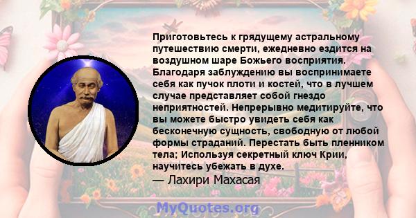 Приготовьтесь к грядущему астральному путешествию смерти, ежедневно ездится на воздушном шаре Божьего восприятия. Благодаря заблуждению вы воспринимаете себя как пучок плоти и костей, что в лучшем случае представляет