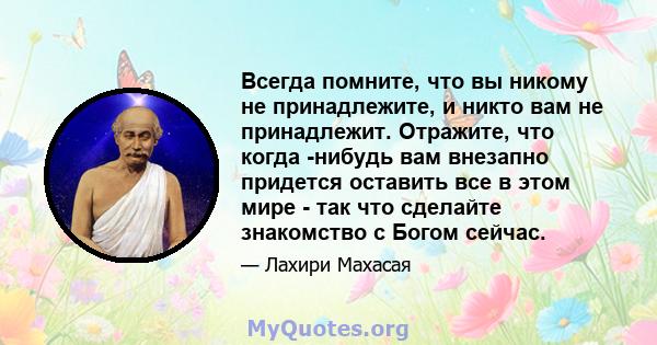 Всегда помните, что вы никому не принадлежите, и никто вам не принадлежит. Отражите, что когда -нибудь вам внезапно придется оставить все в этом мире - так что сделайте знакомство с Богом сейчас.