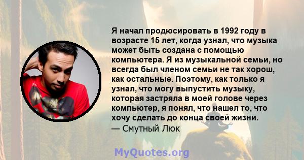 Я начал продюсировать в 1992 году в возрасте 15 лет, когда узнал, что музыка может быть создана с помощью компьютера. Я из музыкальной семьи, но всегда был членом семьи не так хорош, как остальные. Поэтому, как только я 