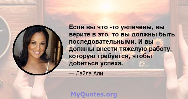 Если вы что -то увлечены, вы верите в это, то вы должны быть последовательными. И вы должны внести тяжелую работу, которую требуется, чтобы добиться успеха.