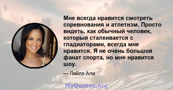 Мне всегда нравится смотреть соревнования и атлетизм. Просто видеть, как обычный человек, который сталкивается с гладиаторами, всегда мне нравится. Я не очень большой фанат спорта, но мне нравится шоу.