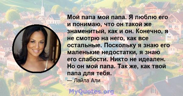 Мой папа мой папа. Я люблю его и понимаю, что он такой же знаменитый, как и он. Конечно, я не смотрю на него, как все остальные. Поскольку я знаю его маленькие недостатки, я знаю его слабости. Никто не идеален. Но он