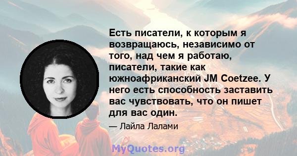 Есть писатели, к которым я возвращаюсь, независимо от того, над чем я работаю, писатели, такие как южноафриканский JM Coetzee. У него есть способность заставить вас чувствовать, что он пишет для вас один.