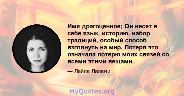 Имя драгоценное; Он несет в себе язык, историю, набор традиций, особый способ взглянуть на мир. Потеря это означала потерю моих связей со всеми этими вещами.