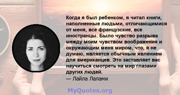 Когда я был ребенком, я читал книги, наполненные людьми, отличающимися от меня, все французские, все иностранцы. Было чувство разрыва между моим чувством воображения и окружающим меня миром, что, я не думаю, является