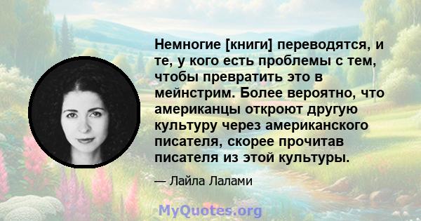 Немногие [книги] переводятся, и те, у кого есть проблемы с тем, чтобы превратить это в мейнстрим. Более вероятно, что американцы откроют другую культуру через американского писателя, скорее прочитав писателя из этой