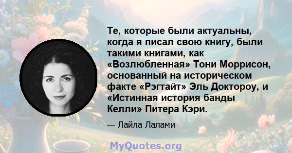 Те, которые были актуальны, когда я писал свою книгу, были такими книгами, как «Возлюбленная» Тони Моррисон, основанный на историческом факте «Рэгтайт» Эль Доктороу, и «Истинная история банды Келли» Питера Кэри.