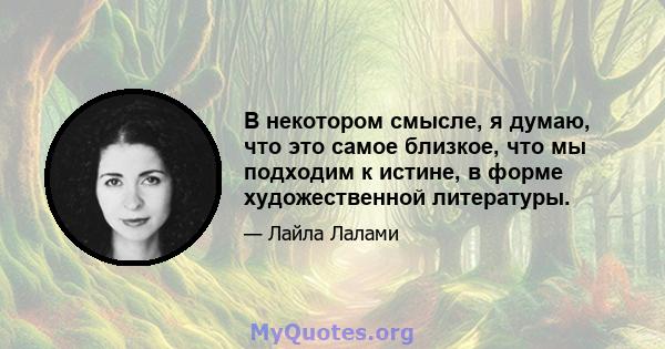 В некотором смысле, я думаю, что это самое близкое, что мы подходим к истине, в форме художественной литературы.