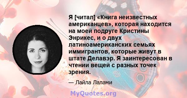 Я [читал] «Книга неизвестных американцев», которая находится на моей подруге Кристины Энрикес, и о двух латиноамериканских семьях иммигрантов, которые живут в штате Делавэр. Я заинтересован в чтении вещей с разных точек 