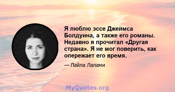 Я люблю эссе Джеймса Болдуина, а также его романы. Недавно я прочитал «Другая страна». Я не мог поверить, как опережает его время.