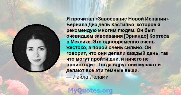 Я прочитал «Завоевание Новой Испании» Бернала Диз дель Кастильо, которое я рекомендую многим людям. Он был очевидцем завоевания [Эрнандо] Кортеса в Мексике. Это одновременно очень жестоко, а порой очень сильно. Он