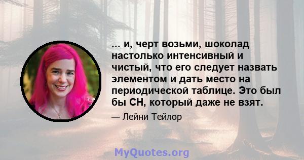 ... и, черт возьми, шоколад настолько интенсивный и чистый, что его следует назвать элементом и дать место на периодической таблице. Это был бы CH, который даже не взят.