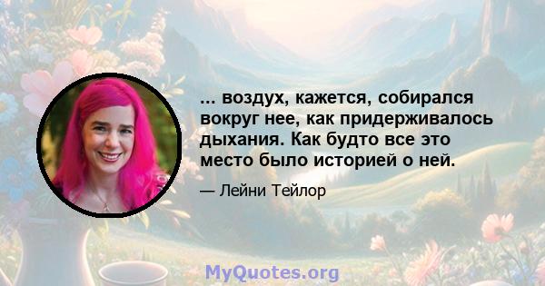 ... воздух, кажется, собирался вокруг нее, как придерживалось дыхания. Как будто все это место было историей о ней.