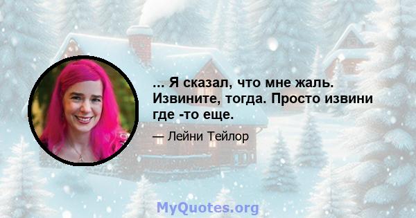 ... Я сказал, что мне жаль. Извините, тогда. Просто извини где -то еще.