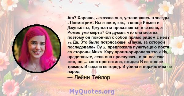 Ага? Хорошо, - сказала она, уставившись в звезды. - Посмотрим. Вы знаете, как, в конце Ромео и Джульетты, Джульетта просыпается в склепе, а Ромео уже мертв? Он думал, что она мертва, поэтому он покончил с собой прямо