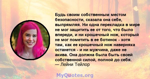 Будь своим собственным местом безопасности, сказала она себе, выпрямляя. Ни одна перекладка в мире не мог защитить ее от того, что было впереди, и ни крошечный нож, который не мог пометить в ее ботинок - хотя там, как