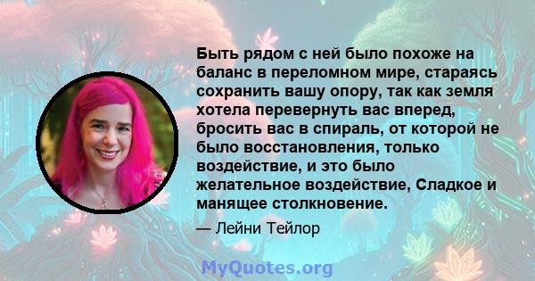 Быть рядом с ней было похоже на баланс в переломном мире, стараясь сохранить вашу опору, так как земля хотела перевернуть вас вперед, бросить вас в спираль, от которой не было восстановления, только воздействие, и это