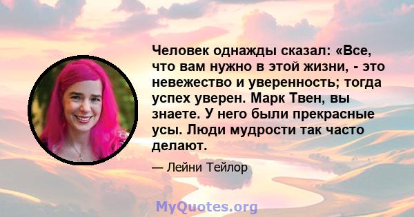 Человек однажды сказал: «Все, что вам нужно в этой жизни, - это невежество и уверенность; тогда успех уверен. Марк Твен, вы знаете. У него были прекрасные усы. Люди мудрости так часто делают.