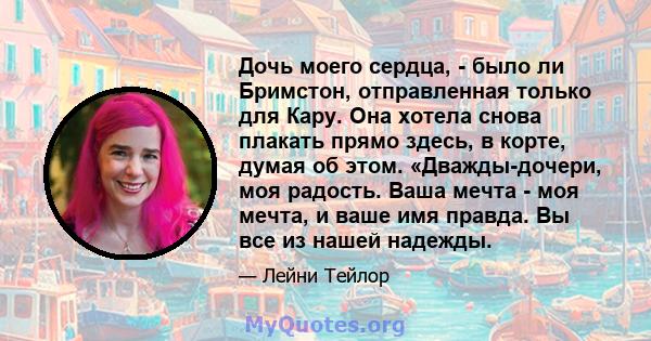 Дочь моего сердца, - было ли Бримстон, отправленная только для Кару. Она хотела снова плакать прямо здесь, в корте, думая об этом. «Дважды-дочери, моя радость. Ваша мечта - моя мечта, и ваше имя правда. Вы все из нашей