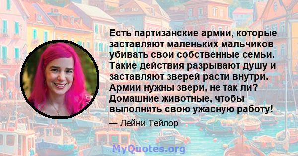 Есть партизанские армии, которые заставляют маленьких мальчиков убивать свои собственные семьи. Такие действия разрывают душу и заставляют зверей расти внутри. Армии нужны звери, не так ли? Домашние животные, чтобы