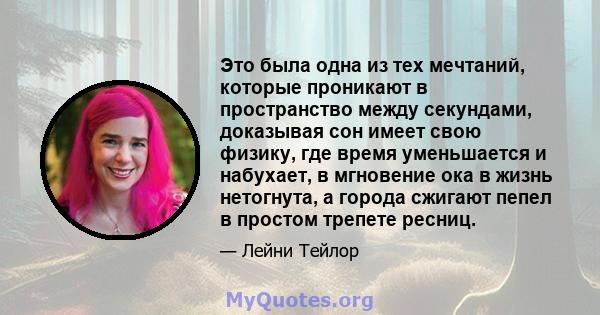 Это была одна из тех мечтаний, которые проникают в пространство между секундами, доказывая сон имеет свою физику, где время уменьшается и набухает, в мгновение ока в жизнь нетогнута, а города сжигают пепел в простом