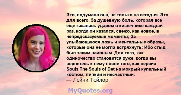 Это, подумала она, не только на сегодня. Это для всего. За душевную боль, которая все еще казалась ударом в кишечнике каждый раз, когда он казался, свежо, как новое, в непредсказуемые моменты; За улыбающуюся ложь и