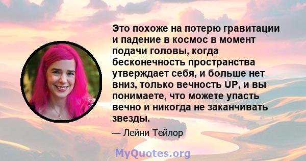 Это похоже на потерю гравитации и падение в космос в момент подачи головы, когда бесконечность пространства утверждает себя, и больше нет вниз, только вечность UP, и вы понимаете, что можете упасть вечно и никогда не