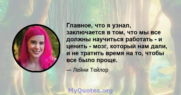 Главное, что я узнал, заключается в том, что мы все должны научиться работать - и ценить - мозг, который нам дали, и не тратить время на то, чтобы все было проще.