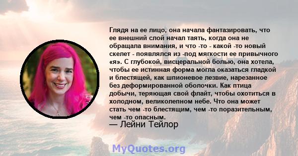 Глядя на ее лицо, она начала фантазировать, что ее внешний слой начал таять, когда она не обращала внимания, и что -то - какой -то новый скелет - появлялся из -под мягкости ее привычного «я». С глубокой, висцеральной