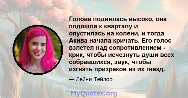 Голова поднялась высоко, она подошла к кварталу и опустилась на колени, и тогда Акива начала кричать. Его голос взлетел над сопротивлением - крик, чтобы исчезнуть души всех собравшихся, звук, чтобы изгнать призраков из