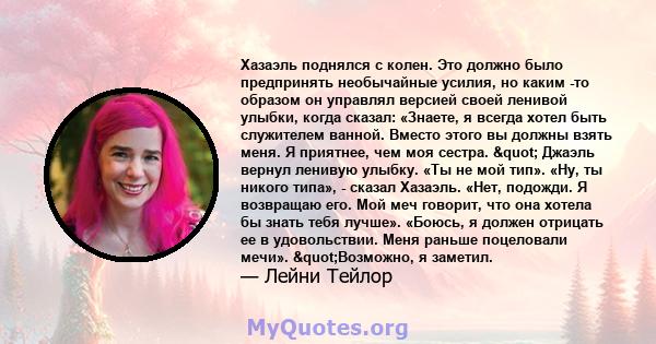 Хазаэль поднялся с колен. Это должно было предпринять необычайные усилия, но каким -то образом он управлял версией своей ленивой улыбки, когда сказал: «Знаете, я всегда хотел быть служителем ванной. Вместо этого вы