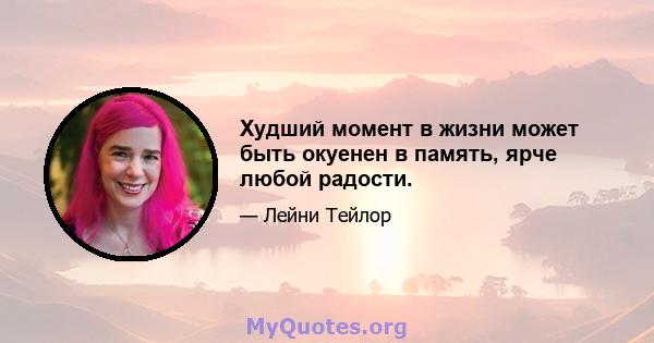 Худший момент в жизни может быть окуенен в память, ярче любой радости.