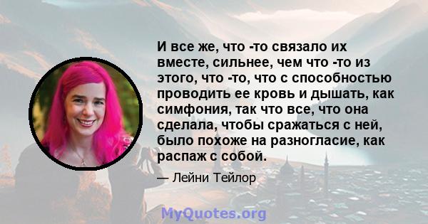 И все же, что -то связало их вместе, сильнее, чем что -то из этого, что -то, что с способностью проводить ее кровь и дышать, как симфония, так что все, что она сделала, чтобы сражаться с ней, было похоже на разногласие, 