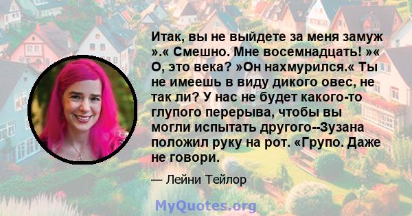 Итак, вы не выйдете за меня замуж ».« Смешно. Мне восемнадцать! »« О, это века? »Он нахмурился.« Ты не имеешь в виду дикого овес, не так ли? У нас не будет какого-то глупого перерыва, чтобы вы могли испытать