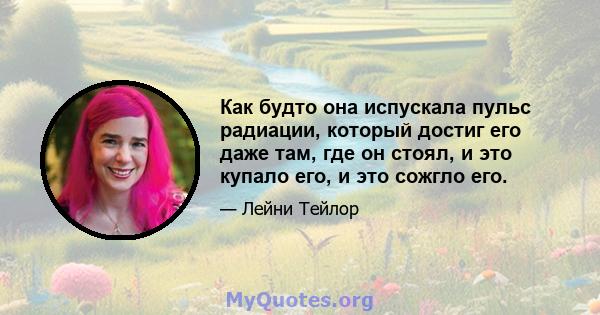 Как будто она испускала пульс радиации, который достиг его даже там, где он стоял, и это купало его, и это сожгло его.