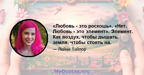 «Любовь - это роскошь». «Нет. Любовь - это элемент». Элемент. Как воздух, чтобы дышать, земля, чтобы стоять на.