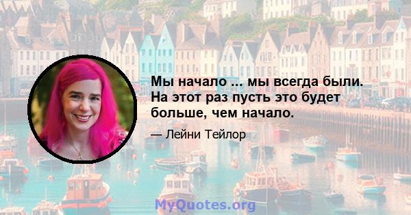 Мы начало ... мы всегда были. На этот раз пусть это будет больше, чем начало.