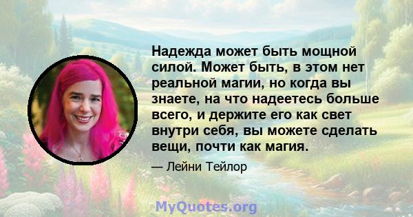 Надежда может быть мощной силой. Может быть, в этом нет реальной магии, но когда вы знаете, на что надеетесь больше всего, и держите его как свет внутри себя, вы можете сделать вещи, почти как магия.