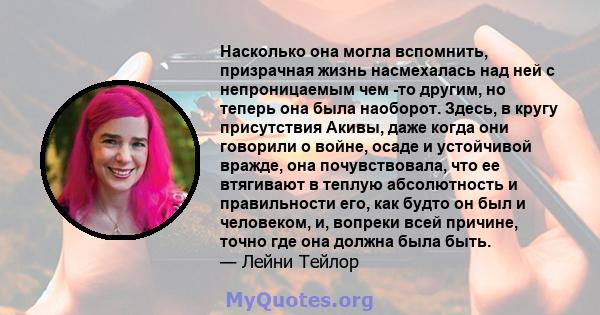 Насколько она могла вспомнить, призрачная жизнь насмехалась над ней с непроницаемым чем -то другим, но теперь она была наоборот. Здесь, в кругу присутствия Акивы, даже когда они говорили о войне, осаде и устойчивой