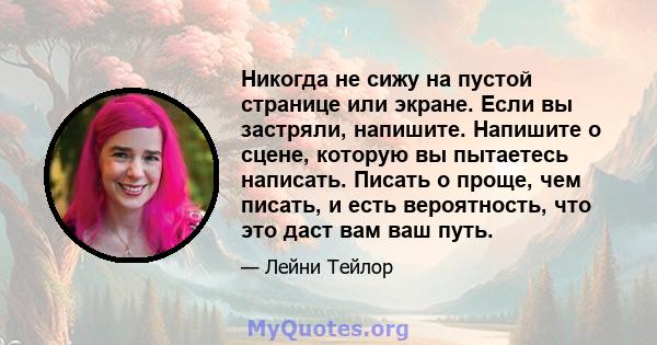 Никогда не сижу на пустой странице или экране. Если вы застряли, напишите. Напишите о сцене, которую вы пытаетесь написать. Писать о проще, чем писать, и есть вероятность, что это даст вам ваш путь.