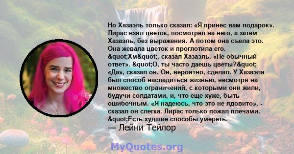 Но Хазаэль только сказал: «Я принес вам подарок». Лирас взял цветок, посмотрел на него, а затем Хазаэль, без выражения. А потом она съела это. Она жевала цветок и проглотила его. "Хм", сказал Хазаэль. «Не