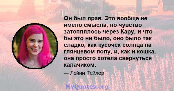 Он был прав. Это вообще не имело смысла, но чувство затоплялось через Кару, и что бы это ни было, оно было так сладко, как кусочек солнца на глянцевом полу, и, как и кошка, она просто хотела свернуться калачиком.