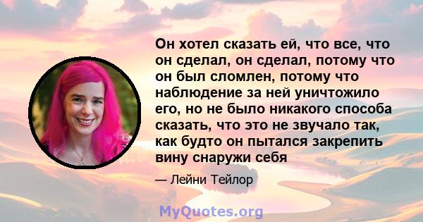 Он хотел сказать ей, что все, что он сделал, он сделал, потому что он был сломлен, потому что наблюдение за ней уничтожило его, но не было никакого способа сказать, что это не звучало так, как будто он пытался закрепить 