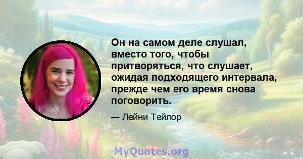 Он на самом деле слушал, вместо того, чтобы притворяться, что слушает, ожидая подходящего интервала, прежде чем его время снова поговорить.