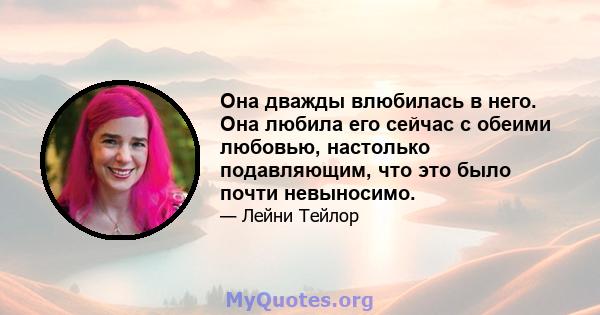 Она дважды влюбилась в него. Она любила его сейчас с обеими любовью, настолько подавляющим, что это было почти невыносимо.