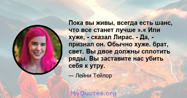 Пока вы живы, всегда есть шанс, что все станет лучше ».« Или хуже, - сказал Лирас. - Да, - признал он. Обычно хуже. брат, свет. Вы двое должны сплотить ряды. Вы заставите нас убить себя к утру.