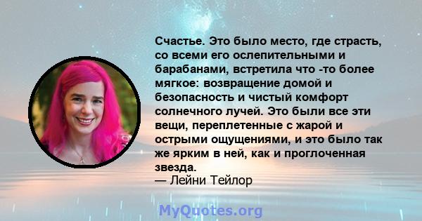 Счастье. Это было место, где страсть, со всеми его ослепительными и барабанами, встретила что -то более мягкое: возвращение домой и безопасность и чистый комфорт солнечного лучей. Это были все эти вещи, переплетенные с